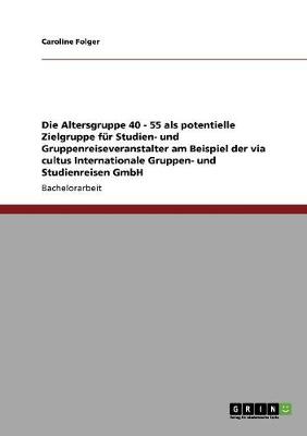 Die Altersgruppe 40 - 55 ALS Potentielle Zielgruppe Fur Studien- Und Gruppenreiseveranstalter Am Beispiel Der Via Cultus Internationale Gruppen- Und Studienreisen Gmbh (Paperback)