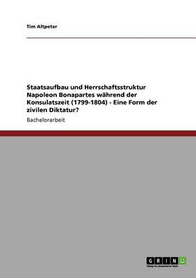 Staatsaufbau Und Herrschaftsstruktur Napoleon Bonapartes Whrend Der Konsulatszeit (1799-1804) - Eine Form Der Zivilen Diktatur? (Paperback)