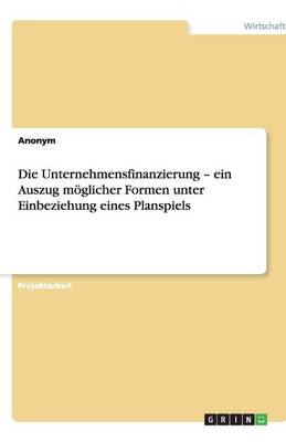 Die Unternehmensfinanzierung - Ein Auszug Moglicher Formen Unter Einbeziehung Eines Planspiels (Paperback)