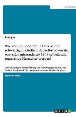 Wie Konnte Friedrich II. Trotz Seiner Schwierigen Kindheit Der Selbstbewusste, Souveran Agierende, AB 1208 Selbstandig Regierende Herrscher Werden? (Paperback)