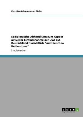 Soziologische Abhandlung Zum Aspekt Aktueller Einflussnahme Der USA Auf Deutschland Hinsichtlich "Militarischen Heldentums" (Paperback)