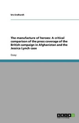 The Manufacture of Heroes: A Critical Comparison of the Press Coverage of the British Campaign in Afghanistan and the Jessica Lynch Case (Paperback)