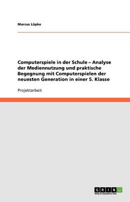 Computerspiele in Der Schule - Analyse Der Mediennutzung Und Praktische Begegnung Mit Computerspielen Der Neuesten Generation in Einer 5. Klasse (Paperback)