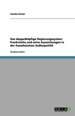 Das Doppelkopfige Regierungssystem Frankreichs Und Seine Auswirkungen in Der Franzosischen Auenpolitik (Paperback)