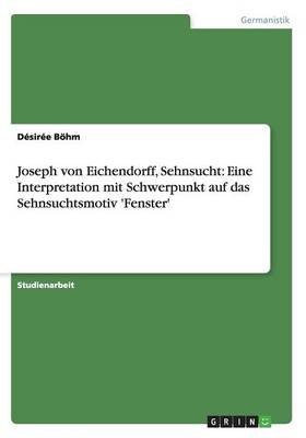 Joseph Von Eichendorff, Sehnsucht: Eine Interpretation Mit Schwerpunkt Auf Das Sehnsuchtsmotiv 'fenster' (Paperback)