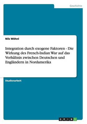 Integration Durch Exogene Faktoren - Die Wirkung Des French-Indian War Auf Das Verhaltnis Zwischen Deutschen Und Englandern in Nordamerika (Paperback)