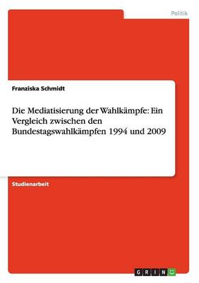 Die Mediatisierung Der Wahlkampfe: Ein Vergleich Zwischen Den Bundestagswahlkampfen 1994 Und 2009 (Paperback)