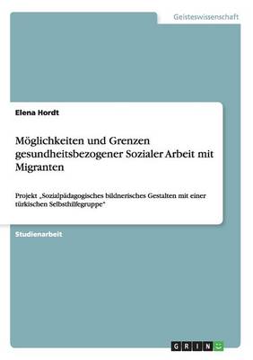 Moeglichkeiten und Grenzen gesundheitsbezogener Sozialer Arbeit mit Migranten: Projekt "Sozialpadagogisches bildnerisches Gestalten mit einer turkischen Selbsthilfegruppe (Paperback)