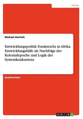 Entwicklungspolitik Frankreichs in Afrika. Entwicklungshilfe ALS Nachfolge Der Kolonialepoche Und Logik Der Systemkonkurrenz (Paperback)