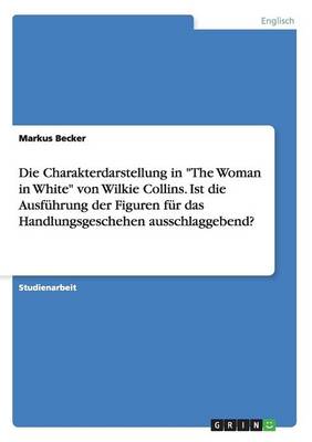 Die Charakterdarstellung in "The Woman in White" Von Wilkie Collins. Ist Die Ausfuhrung Der Figuren Fur Das Handlungsgeschehen Ausschlaggebend? (Paperback)