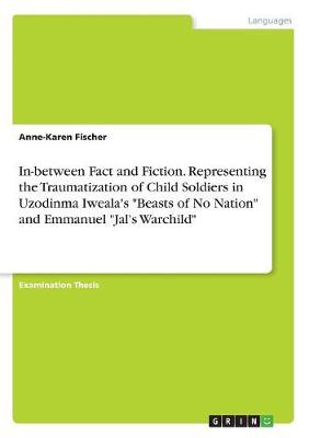 In-Between Fact and Fiction. Representing the Traumatization of Child Soldiers in Uzodinma Iweala's Beasts of No Nation and Emmanuel Jal's Warchild (Paperback)