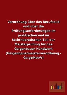 Verordnung uber das Berufsbild und uber die Prufungsanforderungen im praktischen und im fachtheoretischen Teil der Meisterprufung fur das Geigenbauer-Handwerk (Geigenbauermeisterverordnung - GeigbMstrV) (Paperback)