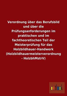 Verordnung Uber Das Berufsbild Und Uber Die Prufungsanforderungen Im Praktischen Und Im Fachtheoretischen Teil Der Meisterprufung Fur Das Holzbildhauer-Handwerk (Holzbildhauermeisterverordnung - Holzbhmstrv) (Paperback)