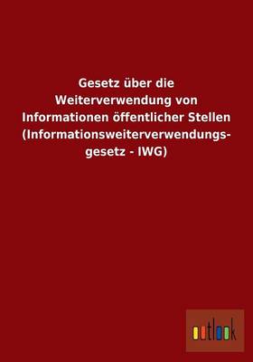 Gesetz UEber Die Weiterverwendung Von Informationen OEffentlicher Stellen (Informationsweiterverwendungs- Gesetz - Iwg) (Paperback)