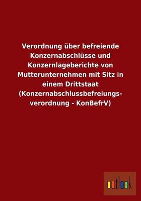 Verordnung Uber Befreiende Konzernabschlusse Und Konzernlageberichte Von Mutterunternehmen Mit Sitz in Einem Drittstaat (Konzernabschlussbefreiungs- Verordnung - Konbefrv) (Paperback)