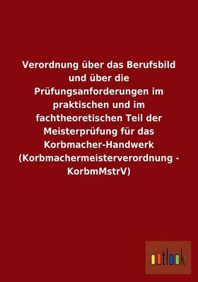 Verordnung UEber Das Berufsbild Und UEber Die Prufungsanforderungen Im Praktischen Und Im Fachtheoretischen Teil Der Meisterprufung Fur Das Korbmacher-Handwerk (Korbmachermeisterverordnung - Korbmmstrv) (Paperback)