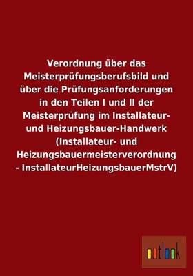 Verordnung Uber Das Meisterprufungsberufsbild Und Uber Die Prufungsanforderungen in Den Teilen I Und II Der Meisterprufung Im Installateur- Und Heizungsbauer-Handwerk (Installateur- Und Heizungsbauermeisterverordnung - Installateurheizungsbauermstrv) (Paperback)