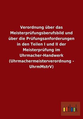 Verordnung Uber Das Meisterprufungsberufsbild Und Uber Die Prufungsanforderungen in Den Teilen I Und II Der Meisterprufung Im Uhrmacher-Handwerk (Uhrmachermeisterverordnung - Uhrmmstrv) (Paperback)