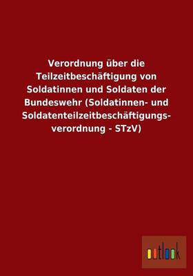 Verordnung UEber Die Teilzeitbeschaftigung Von Soldatinnen Und Soldaten Der Bundeswehr (Soldatinnen- Und Soldatenteilzeitbeschaftigungs- Verordnung - Stzv) (Paperback)