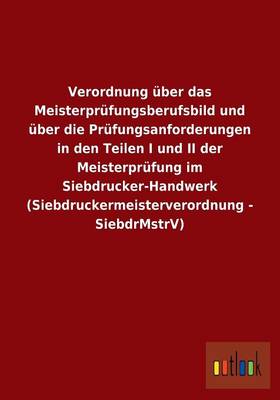 Verordnung Uber Das Meisterprufungsberufsbild Und Uber Die Prufungsanforderungen in Den Teilen I Und II Der Meisterprufung Im Siebdrucker-Handwerk (Siebdruckermeisterverordnung - Siebdrmstrv) (Paperback)
