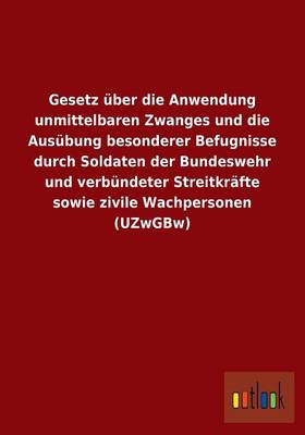 Gesetz Uber Die Anwendung Unmittelbaren Zwanges Und Die Ausubung Besonderer Befugnisse Durch Soldaten Der Bundeswehr Und Verbundeter Streitkrafte Sowie Zivile Wachpersonen (Uzwgbw) (Paperback)