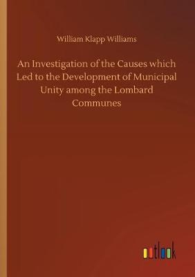 An Investigation of the Causes Which Led to the Development of Municipal Unity Among the Lombard Communes (Paperback)