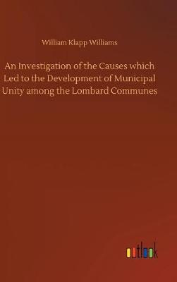 An Investigation of the Causes Which Led to the Development of Municipal Unity Among the Lombard Communes (Hardback)