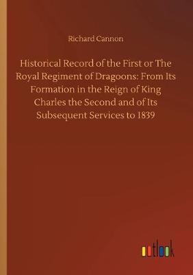 Historical Record of the First or The Royal Regiment of Dragoons: From Its Formation in the Reign of King Charles the Second and of Its Subsequent Services to 1839 (Paperback)