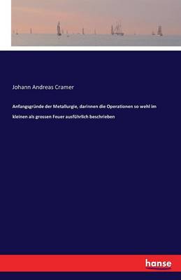 Anfangsgrunde Der Metallurgie, Darinnen Die Operationen So Wehl Im Kleinen ALS Grossen Feuer Ausfuhrlich Beschrieben (Paperback)