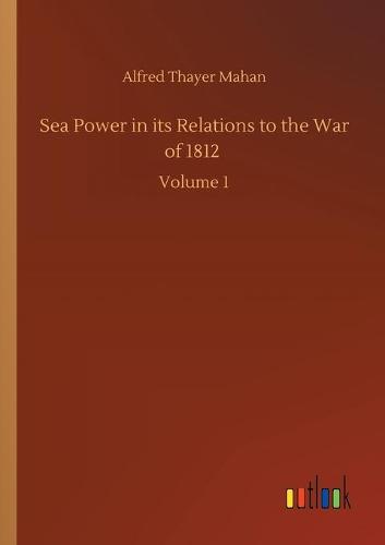 Sea Power in its Relations to the War of 1812: Volume 1 (Paperback)