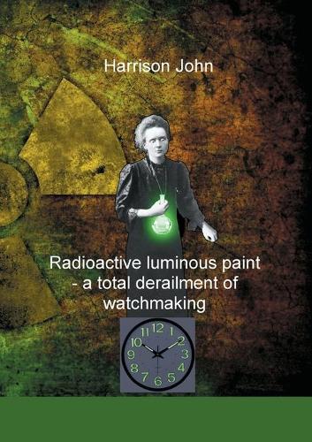 Radioactive Luminous Paint - a cardinal derailment of watchmaking: A little book about a monumental problem (Paperback)