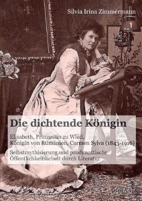 Die dichtende K nigin. Elisabeth, Prinzessin zu Wied, K nigin von Rum nien, Carmen Sylva (1843-1916). Selbstmythisierung und prodynastische ffentlichkeitsarbeit durch Literatur (Paperback)