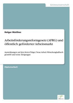 Arbeitsfoerderungsreformgesetz (AFRG) und oeffentlich gefoerderter Arbeitsmarkt: Auswirkungen auf den freien Trager Neue Arbeit Moenchengladbach gGmbH und seine Zielgruppe (Paperback)