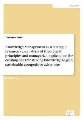 Knowledge Management as a Strategic Resource - An Analysis of Theoretical Principles and Managerial Implications for Creating and Transferring Knowledge to Gain Sustainable Competitive Advantage (Paperback)