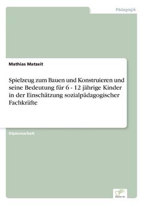 Spielzeug Zum Bauen Und Konstruieren Und Seine Bedeutung F r 6 - 12 J hrige Kinder in Der Einsch tzung Sozialp dagogischer Fachkr fte (Paperback)
