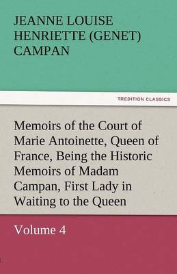 Memoirs of the Court of Marie Antoinette, Queen of France, Volume 4 Being the Historic Memoirs of Madam Campan, First Lady in Waiting to the Queen (Paperback)