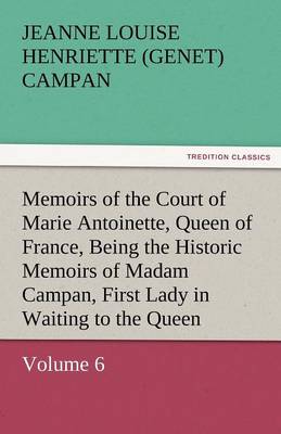 Memoirs of the Court of Marie Antoinette, Queen of France, Volume 6 Being the Historic Memoirs of Madam Campan, First Lady in Waiting to the Queen (Paperback)