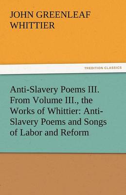 Anti-Slavery Poems III. from Volume III., the Works of Whittier: Anti-Slavery Poems and Songs of Labor and Reform (Paperback)