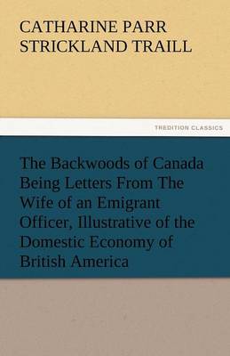 The Backwoods of Canada Being Letters from the Wife of an Emigrant Officer, Illustrative of the Domestic Economy of British America (Paperback)