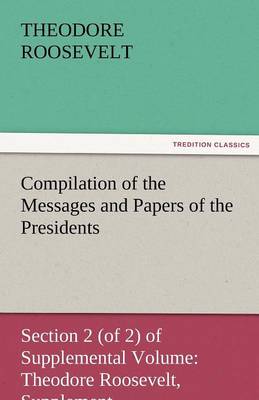 Compilation of the Messages and Papers of the Presidents Section 2 (of 2) of Supplemental Volume: Theodore Roosevelt, Supplement (Paperback)
