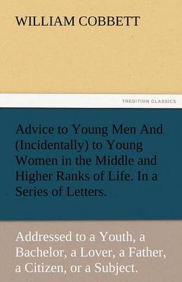 Advice to Young Men and (Incidentally) to Young Women in the Middle and Higher Ranks of Life. in a Series of Letters, Addressed to a Youth, a Bachelor (Paperback)