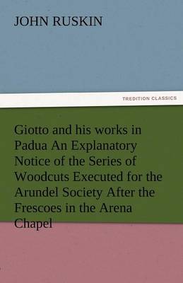 Giotto and His Works in Padua an Explanatory Notice of the Series of Woodcuts Executed for the Arundel Society After the Frescoes in the Arena Chapel (Paperback)