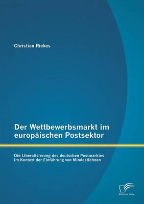 Der Wettbewerbsmarkt Im Europaischen Postsektor: Die Liberalisierung Des Deutschen Postmarktes Im Kontext Der Einfuhrung Von Mindestlohnen (Paperback)
