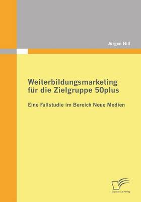 Weiterbildungsmarketing Fur Die Zielgruppe 50plus - Eine Fallstudie Im Bereich Neue Medien (Paperback)