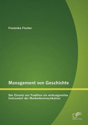 Management Von Geschichte: Der Einsatz Von Tradition ALS Wirkungsvolles Instrument Der Markenkommunikation (Paperback)