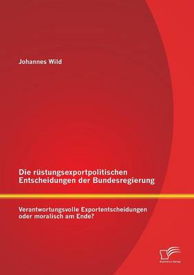 Die Rustungsexportpolitischen Entscheidungen Der Bundesregierung: Verantwortungsvolle Exportentscheidungen Oder Moralisch Am Ende? (Paperback)
