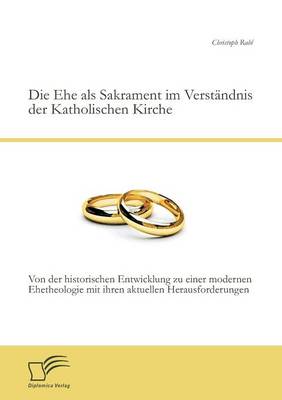 Die Ehe ALS Sakrament Im Verstandnis Der Katholischen Kirche: Von Der Historischen Entwicklung Zu Einer Modernen Ehetheologie Mit Ihren Aktuellen Hera (Paperback)
