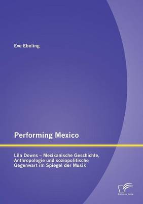 Performing Mexico: Lila Downs - Mexikanische Geschichte, Anthropologie Und Soziopolitische Gegenwart Im Spiegel Der Musik (Paperback)