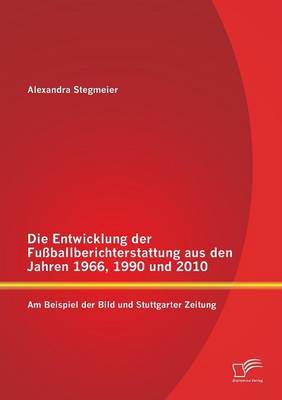Die Entwicklung Der Fussballberichterstattung Aus Den Jahren 1966, 1990 Und 2010: Am Beispiel Der Bild Und Stuttgarter Zeitung (Paperback)