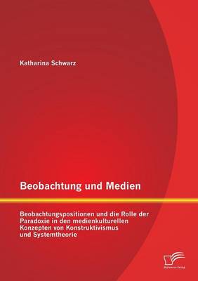 Beobachtung Und Medien: Beobachtungspositionen Und Die Rolle Der Paradoxie in Den Medienkulturellen Konzepten Von Konstruktivismus Und Systemt (Paperback)